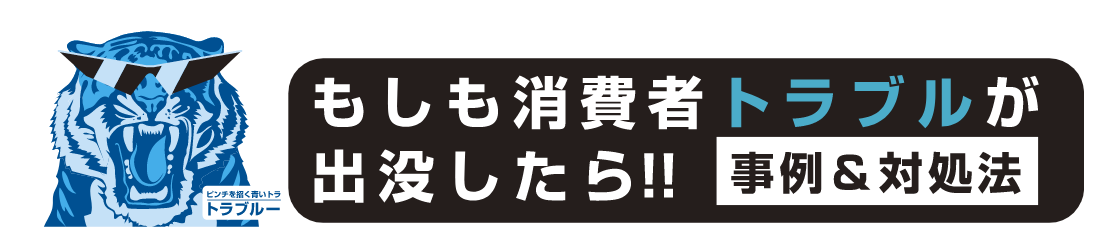 もしも消費者トラブルが出没したら‼ 事例&対処法